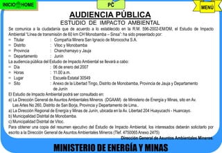 INICIO   HOME                                              PC                                                    MENÚ
                                     AUDIENCIA PÚBLICA
                                ESTUDIO DE IMPACTO AMBIENTAL
  Se comunica a la ciudadanía que de acuerdo a lo establecido en la R.M. 596-2002-EM/DM, el Estudio de Impacto
  Ambiental “Línea de transmisión de 60 km CH Monobamba – Sinsa”: ha sido presentado por:
   Titular                  : Compañía Minera San Ignacio de Morococha S.A.
   Distrito                 : Vitoc y Monobamba
   Provincia                : Chanchamayo y Jauja
   Departamento             : Junín
  La audiencia pública del Estudio de Impacto Ambiental se llevará a cabo:
   Día                      : 06 de enero del 2007
   Horas                    : 11.00 a.m.
   Lugar                    : Escuela Estatal 30549
   Sito                     : Anexo de la Libertad Tingo, Distrito de Monobamba, Provincia de Jauja y Departamento
                               de Junín
  El Estudio de Impacto Ambiental podrá ser consultado en:
  a) La Dirección General de Asuntos Ambientales Mineros (DGAAM) de Ministerio de Energía y Minas, sito en Av.
     Las Artes No 260, Distrito de San Borja, Provincia y Departamento de Lima..
  a) La Dirección Regional de Energía y Minas de Junín, ubicada en la Av. Libertad 204 Huayucachi - Huancayo.
  b) Municipalidad Distrital de Monobamba.
  c) Municipalidad Distrital de Vitoc.
  Para obtener una copia del resumen ejecutivo del Estudio de Impacto Ambiental, los interesados deberán solicitarlo por
  escrito a la Dirección General de Asuntos Ambientales Mineros (Tlef. 4750065 Anexo 2475)
                                                                        Dirección General de Asuntos Ambientales Mineros.

                            MINISTERIO DE ENERGÍA Y MINAS
                                        j.pomachagua p.                                                608
 