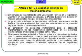 INICIO   HOME                              LGA                                    MENÚ

                   Artículo 12. De la política exterior en
                             materia ambiental
      Sin perjuicio de lo establecido en la Constitución Política, en la legislación
        vigente y en las políticas nacionales, la Política Exterior del Estado en
        materia ambiental se rige por los siguientes lineamientos:
     a. La promoción y defensa de los intereses del Estado, en armonía con la
        Política Nacional Ambiental, los principios establecidos en la presente
        Ley y las demás normas sobre la materia.
     b. La generación de decisiones multilaterales para la adecuada
        implementación de los mecanismos identificados en los acuerdos
        internacionales ambientales ratificados por el Perú.
     c. El respeto a la soberanía de los Estados sobre sus respectivos territorios
        para conservar, administrar, poner en valor y aprovechar sosteniblemente
        sus propios recursos naturales y el patrimonio cultural asociado, así como
        para definir sus niveles de protección ambiental y las medidas más
        apropiadas para asegurar la efectiva aplicación de su legislación
        ambiental.



                                         j.pomachagua p.                  61
 