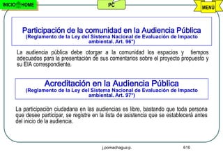 INICIO     HOME                                  PC                                       MENÚ



           Participación de la comunidad en la Audiencia Pública
             (Reglamento de la Ley del Sistema Nacional de Evaluación de Impacto
                                      ambiental. Art. 96°)

         La audiencia pública debe otorgar a la comunidad los espacios y tiempos
         adecuados para la presentación de sus comentarios sobre el proyecto propuesto y
         su EIA correspondiente.


                     Acreditación en la Audiencia Pública
             (Reglamento de la Ley del Sistema Nacional de Evaluación de Impacto
                                      ambiental. Art. 97°)

         La participación ciudadana en las audiencias es libre, bastando que toda persona
         que desee participar, se registre en la lista de asistencia que se establecerá antes
         del inicio de la audiencia.



                                              j.pomachagua p.                     610
 