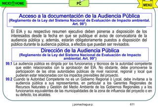INICIO     HOME                                  PC                                          MENÚ


             Acceso a la documentación de la Audiencia Pública
    (Reglamento de la Ley del Sistema Nacional de Evaluación de Impacto ambiental.
                                       Art. 98°)

         El EIA y su respectivo resumen ejecutivo deben ponerse a disposición de los
         interesados desde la fecha en que se publique el aviso de convocatoria de la
         audiencia pública y, además, estarán obligatoriamente puestos a disposición del
         público durante la audiencia pública, a efectos que puedan ser revisados.
                          Dirección de la Audiencia Pública
             (Reglamento de la Ley del Sistema Nacional de Evaluación de Impacto
                                      ambiental. Art. 99°)
  99.1 La audiencia pública es dirigida por los funcionarios y técnicos de la autoridad competente
        que estén relacionados con la aprobación del EIA. No obstante, debe promoverse la
        participación de las otras autoridades públicas de nivel nacional, regional y local que
        pudieran estar relacionadas con los impactos previsibles del proyecto.
  99.2 Cuando la Autoridad Competente no es un Gobierno Regional o Local, debe invitarse a la
        audiencia pública a sus representantes, en particular a los Gerentes Regionales de
        Recursos Naturales y Gestión del Medio Ambiente de los Gobiernos Regionales y a los
        funcionarios equivalentes de las municipalidades de la zona de influencia del proyecto o en
        su defecto, los alcaldes.

                                              j.pomachagua p.                       611
 