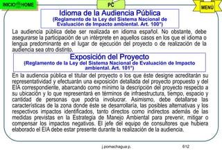INICIO   HOME                                 PC                                       MENÚ
                        Idioma de la Audiencia Pública
                      (Reglamento de la Ley del Sistema Nacional de
                        Evaluación de Impacto ambiental. Art. 100°)
    La audiencia pública debe ser realizada en idioma español. No obstante, debe
    asegurarse la participación de un intérprete en aquellos casos en los que el idioma o
    lengua predominante en el lugar de ejecución del proyecto o de realización de la
    audiencia sea otro distinto.
                             Exposición del Proyecto
         (Reglamento de la Ley del Sistema Nacional de Evaluación de Impacto
                                 ambiental. Art. 101°)
    En la audiencia pública el titular del proyecto o los que éste designe acreditarán su
    representatividad y efectuarán una exposición detallada del proyecto propuesto y del
    EIA correspondiente, abarcando como mínimo la descripción del proyecto respecto a
    su ubicación y lo que representará en términos de infraestructura, tiempo, espacio y
    cantidad de personas que podría involucrar. Asimismo, debe detallarse las
    características de la zona donde éste se desarrollaría, las posibles alternativas y los
    respectivos impactos identificados, tanto directos como indirectos además de las
    medidas previstas en la Estrategia de Manejo Ambiental para prevenir, mitigar o
    compensar los impactos negativos. El jefe del equipo de consultores que hubiera
    elaborado el EIA debe estar presente durante la realización de la audiencia.

                                           j.pomachagua p.                     612
 