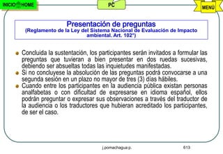 INICIO   HOME                              PC                                    MENÚ


                           Presentación de preguntas
          (Reglamento de la Ley del Sistema Nacional de Evaluación de Impacto
                                  ambiental. Art. 102°)


         Concluida la sustentación, los participantes serán invitados a formular las
         preguntas que tuvieran a bien presentar en dos ruedas sucesivas,
         debiendo ser absueltas todas las inquietudes manifestadas.
         Si no concluyese la absolución de las preguntas podrá convocarse a una
         segunda sesión en un plazo no mayor de tres (3) días hábiles.
         Cuando entre los participantes en la audiencia pública existan personas
         analfabetas o con dificultad de expresarse en idioma español, ellos
         podrán preguntar o expresar sus observaciones a través del traductor de
         la audiencia o los traductores que hubieran acreditado los participantes,
         de ser el caso.




                                         j.pomachagua p.                  613
 