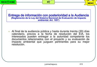 INICIO   HOME                                PC                                    MENÚ




         Entrega de información con posterioridad a la Audiencia
             (Reglamento de la Ley del Sistema Nacional de Evaluación de Impacto
                                     ambiental. Art. 105°)




            Al final de la audiencia pública y hasta durante treinta (30) días
             calendario, previos a la fecha de resolución del EIA, los
             interesados pueden entregar a la autoridad competente los
             documentos relacionados con el proyecto y su evaluación de
             impacto ambiental que juzguen pertinentes para su mejor
             resolución.




                                          j.pomachagua p.                 615
 