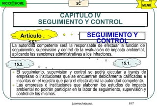 INICIO       HOME                              SC                                    MENÚ


                              CAPÌTULO IV
                         SEGUIMIENTO Y CONTROL

             Artículo .                        SEGUIMIENTO Y
                  15° competente será la responsable CONTROL
         La autoridad                                de efectuar la función de
         seguimiento, supervisión y control de la evaluación de impacto ambiental,
         aplicando las sanciones administrativas a los infractores.

          15.2.                                                          15.1.

            El seguimiento, supervisión y control se podrá ejecutar a través de
             empresas o instituciones que se encuentren debidamente calificadas e
             inscritas en el registro que para el efecto abrirá la autoridad competente.
            Las empresas o instituciones que elaboren los estudios de impacto
             ambiental no podrán participar en la labor de seguimiento, supervisión y
             control de los mismos.
                                             j.pomachagua p.                  617
 
