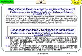 INICIO     HOME                                     SC                                           MENÚ


           Obligación del titular en etapa de seguimiento y control
              (Reglamento de la Ley del Sistema Nacional de Evaluación de Impacto
                                      ambiental. Art. 64°)
         El titular del proyecto está obligado a ejecutar las obligaciones y compromisos establecidos
         en su DIA o su EIA y, en particular, cumpliendo los compromisos de monitoreo de sus
         operaciones y los establecidos en la Estrategia de Manejo Ambiental contenida en dicho DIA
         o EIA, de acuerdo con la Resolución de Certificación Ambiental otorgada.


              Reportes de Monitoreo y Contingencias Ambientales
               (Reglamento de la Ley del Sistema Nacional de Evaluación de Impacto
                                       ambiental. Art. 65°)
         65.1 Los reportes de monitoreo deben ser entregados oportunamente a la autoridad
              responsable del seguimiento y control, de conformidad con los plazos establecidos en
              la normativa correspondiente los que deben señalarse en la resolución de certificación
              ambiental respectiva.
         65.2 Asimismo, el Titular debe remitir un informe dando cuenta de las contingencias
              ambientales, incluyendo los accidentes, que hayan requerido la aplicación de su Plan
              de Contingencias dentro de las 24 horas de producido el incidente.º
                                                  j.pomachagua p.                       619
 