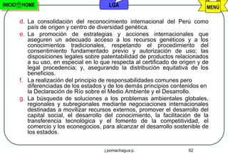 INICIO   HOME                              LGA                                   MENÚ

         d. La consolidación del reconocimiento internacional del Perú como
            país de origen y centro de diversidad genética.
         e. La promoción de estrategias y acciones internacionales que
            aseguren un adecuado acceso a los recursos genéticos y a los
            conocimientos tradicionales, respetando el procedimiento del
            consentimiento fundamentado previo y autorización de uso; las
            disposiciones legales sobre patentabilidad de productos relacionados
            a su uso, en especial en lo que respecta al certificado de origen y de
            legal procedencia; y, asegurando la distribución equitativa de los
            beneficios.
         f. La realización del principio de responsabilidades comunes pero
            diferenciadas de los estados y de los demás principios contenidos en
            la Declaración de Río sobre el Medio Ambiente y el Desarrollo.
         g. La búsqueda de soluciones a los problemas ambientales globales,
            regionales y subregionales mediante negociaciones internacionales
            destinadas a movilizar recursos externos, promover el desarrollo del
            capital social, el desarrollo del conocimiento, la facilitación de la
            transferencia tecnológica y el fomento de la competitividad, el
            comercio y los econegocios, para alcanzar el desarrollo sostenible de
            los estados.


                                         j.pomachagua p.                  62
 
