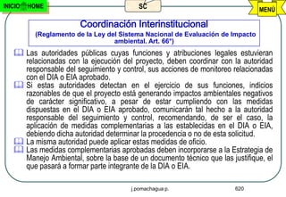 INICIO   HOME                            SC                                     MENÚ

                       Coordinación Interinstitucional
          (Reglamento de la Ley del Sistema Nacional de Evaluación de Impacto
                                  ambiental. Art. 66°)
    Las autoridades públicas cuyas funciones y atribuciones legales estuvieran
     relacionadas con la ejecución del proyecto, deben coordinar con la autoridad
     responsable del seguimiento y control, sus acciones de monitoreo relacionadas
     con el DIA o EIA aprobado.
    Si estas autoridades detectan en el ejercicio de sus funciones, indicios
     razonables de que el proyecto está generando impactos ambientales negativos
     de carácter significativo, a pesar de estar cumpliendo con las medidas
     dispuestas en el DIA o EIA aprobado, comunicarán tal hecho a la autoridad
     responsable del seguimiento y control, recomendando, de ser el caso, la
     aplicación de medidas complementarias a las establecidas en el DIA o EIA,
     debiendo dicha autoridad determinar la procedencia o no de esta solicitud.
    La misma autoridad puede aplicar estas medidas de oficio.
    Las medidas complementarias aprobadas deben incorporarse a la Estrategia de
     Manejo Ambiental, sobre la base de un documento técnico que las justifique, el
     que pasará a formar parte integrante de la DIA o EIA.

                                       j.pomachagua p.                 620
 