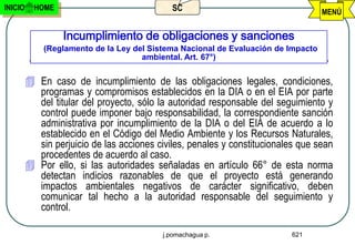 INICIO     HOME                              SC                                    MENÚ


                  Incumplimiento de obligaciones y sanciones
             (Reglamento de la Ley del Sistema Nacional de Evaluación de Impacto
                                     ambiental. Art. 67°)


          En caso de incumplimiento de las obligaciones legales, condiciones,
           programas y compromisos establecidos en la DIA o en el EIA por parte
           del titular del proyecto, sólo la autoridad responsable del seguimiento y
           control puede imponer bajo responsabilidad, la correspondiente sanción
           administrativa por incumplimiento de la DIA o del EIA de acuerdo a lo
           establecido en el Código del Medio Ambiente y los Recursos Naturales,
           sin perjuicio de las acciones civiles, penales y constitucionales que sean
           procedentes de acuerdo al caso.
          Por ello, si las autoridades señaladas en artículo 66° de esta norma
           detectan indicios razonables de que el proyecto está generando
           impactos ambientales negativos de carácter significativo, deben
           comunicar tal hecho a la autoridad responsable del seguimiento y
           control.

                                           j.pomachagua p.                621
 