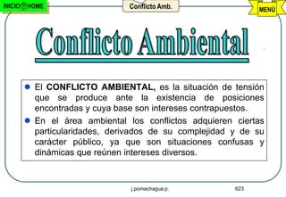INICIO   HOME                    Conflicto Amb.                MENÚ




          El CONFLICTO AMBIENTAL, es la situación de tensión
           que se produce ante la existencia de posiciones
           encontradas y cuya base son intereses contrapuestos.
          En el área ambiental los conflictos adquieren ciertas
           particularidades, derivados de su complejidad y de su
           carácter público, ya que son situaciones confusas y
           dinámicas que reúnen intereses diversos.



                                 j.pomachagua p.         623
 
