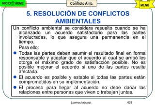 INICIO   HOME                     Conflicto Amb.                  MENÚ

                5. RESOLUCIÓN DE CONFLICTOS
                        AMBIENTALES
         Un conflicto ambiental se considera resuelto cuando se ha
           alcanzado un acuerdo satisfactorio para las partes
           involucradas, lo que asegura una permanencia en el
           tiempo.
           Para ello:
          Todas las partes deben asumir el resultado final en forma
           responsable y aceptar que el acuerdo al cual se arribó les
           otorga el máximo grado de satisfacción posible. No es
           posible mejorar el acuerdo si una de las partes resulta
           afectada.
          El acuerdo es posible y estable si todas las partes están
           comprometidas en su implementación.
          El proceso para llegar al acuerdo no debe dañar las
           relaciones entre personas que viven o trabajan juntas.

                                   j.pomachagua p.          628
 