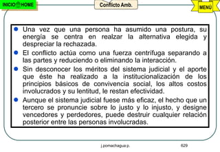 INICIO   HOME                   Conflicto Amb.                  MENÚ



      Una vez que una persona ha asumido una postura, su
       energía se centra en realzar la alternativa elegida y
       despreciar la rechazada.
      El conflicto actúa como una fuerza centrífuga separando a
       las partes y reduciendo o eliminando la interacción.
      Sin desconocer los méritos del sistema judicial y el aporte
       que éste ha realizado a la institucionalización de los
       principios básicos de convivencia social, los altos costos
       involucrados y su lentitud, le restan efectividad.
      Aunque el sistema judicial fuese más eficaz, el hecho que un
       tercero se pronuncie sobre lo justo y lo injusto, y designe
       vencedores y perdedores, puede destruir cualquier relación
       posterior entre las personas involucradas.


                                 j.pomachagua p.          629
 