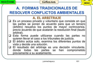INICIO   HOME                     Conflicto Amb.                   MENÚ

            A. FORMAS TRADICIONALES DE
         RESOLVER CONFLICTOS AMBIENTALES
                           A. EL ARBITRAJE
          Es un proceso privado y voluntario que consiste en que
           las partes se ponen de acuerdo para que un tercero
           (árbitro) resuelva los puntos de mayor controversia,
           previo acuerdo de que acatarán la resolución final (laudo
           arbitral).
          Esta forma puede utilizarse cuando las partes no
           quieren llevar el caso a los tribunales de justicia.
          El árbitro actúa solo, examina los diferentes puntos de
           vista y decide una solución.
          El resultado del arbitraje es una decisión vinculante,
           donde todas las partes se han comprometido
           previamente a su acatamiento.

                                   j.pomachagua p.           631
 