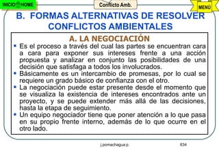 INICIO   HOME                    Conflicto Amb.                  MENÚ
         B. FORMAS ALTERNATIVAS DE RESOLVER
               CONFLICTOS AMBIENTALES
                       A. LA NEGOCIACIÓN
      Es el proceso a través del cual las partes se encuentran cara
       a cara para exponer sus intereses frente a una acción
       propuesta y analizar en conjunto las posibilidades de una
       decisión que satisfaga a todos los involucrados.
      Básicamente es un intercambio de promesas, por lo cual se
       requiere un grado básico de confianza con el otro.
      La negociación puede estar presente desde el momento que
       se visualiza la existencia de intereses encontrados ante un
       proyecto, y se puede extender más allá de las decisiones,
       hasta la etapa de seguimiento.
      Un equipo negociador tiene que poner atención a lo que pasa
       en su propio frente interno, además de lo que ocurre en el
       otro lado.

                                 j.pomachagua p.           634
 