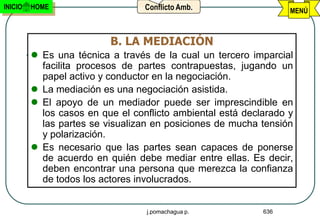 INICIO   HOME                     Conflicto Amb.                  MENÚ



                          B. LA MEDIACIÓN
          Es una técnica a través de la cual un tercero imparcial
           facilita procesos de partes contrapuestas, jugando un
           papel activo y conductor en la negociación.
          La mediación es una negociación asistida.
          El apoyo de un mediador puede ser imprescindible en
           los casos en que el conflicto ambiental está declarado y
           las partes se visualizan en posiciones de mucha tensión
           y polarización.
          Es necesario que las partes sean capaces de ponerse
           de acuerdo en quién debe mediar entre ellas. Es decir,
           deben encontrar una persona que merezca la confianza
           de todos los actores involucrados.


                                  j.pomachagua p.           636
 