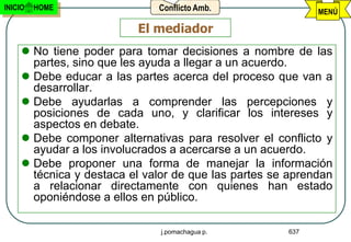 INICIO   HOME                 Conflicto Amb.                MENÚ

                          El mediador
      No tiene poder para tomar decisiones a nombre de las
       partes, sino que les ayuda a llegar a un acuerdo.
      Debe educar a las partes acerca del proceso que van a
       desarrollar.
      Debe ayudarlas a comprender las percepciones y
       posiciones de cada uno, y clarificar los intereses y
       aspectos en debate.
      Debe componer alternativas para resolver el conflicto y
       ayudar a los involucrados a acercarse a un acuerdo.
      Debe proponer una forma de manejar la información
       técnica y destaca el valor de que las partes se aprendan
       a relacionar directamente con quienes han estado
       oponiéndose a ellos en público.

                               j.pomachagua p.        637
 