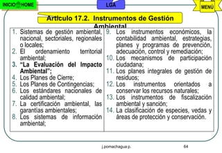 INICIO   HOME                               LGA                                   MENÚ

                    Artículo 17.2. Instrumentos de Gestión
                                         Ambiental
    1.   Sistemas de gestión ambiental, 9. Los instrumentos económicos, la
         nacional, sectoriales, regionales        contabilidad ambiental, estrategias,
         o locales;                               planes y programas de prevención,
    2.   El    ordenamiento       territorial     adecuación, control y remediación;
         ambiental;                           10. Los mecanismos de participación
    3.   “La Evaluación del Impacto               ciudadana;
         Ambiental”;                          11. Los planes integrales de gestión de
    4.   Los Planes de Cierre;                    residuos;
    5.   Los Planes de Contingencias;         12. Los instrumentos orientados a
    6.   Los estándares nacionales de             conservar los recursos naturales;
         calidad ambiental;                   13. Los instrumentos de fiscalización
    7.   La certificación ambiental, las          ambiental y sanción;
         garantías ambientales;               14. La clasificación de especies, vedas y
    8.   Los sistemas de información              áreas de protección y conservación.
         ambiental;


                                          j.pomachagua p.                  64
 