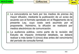 INICIO   HOME                      Conflicto Amb.                    MENÚ




         d. La convocatoria se hará por los medios de prensa de
            mayor difusión, mediante la publicación de un aviso de
            acuerdo con el formato aprobado en el Reglamento de la
            presente Ley, cuyo costo será asumido por el
            proponente. Asimismo, la difusión se realizará por
            medios electrónicos de comunicación.
         e. La audiencia pública, como parte de la revisión del
            Estudio de Impacto Ambiental detallado, se deberá
            realizar a más tardar 5 (cinco) días antes del vencimiento
            del período de consulta formal.



                                    j.pomachagua p.            642
 