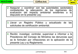 INICIO   HOME                      Conflicto Amb.                   MENÚ

         2. Asegurar y coordinar con las autoridades sectoriales
            competentes la adecuación de los regímenes de
            evaluación del impacto ambiental existentes a lo
            dispuesto en la presente Ley;


         3. Llevar un Registro Público y actualizado de las
            solicitudes de certificación ambiental.


         4. Recibir, investigar, controlar, supervisar e informar a la
            Presidencia del Consejo de Ministros las denuncias que
            se le formulen por infracciones en la aplicación de la
            presente Ley y su Reglamento.


                                   j.pomachagua p.            643
 
