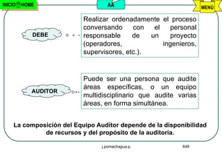 INICIO   HOME                      AA                             MENÚ

                           Realizar ordenadamente el proceso
                           conversando     con   el    personal
            DEBE           responsable     de   un     proyecto
                           (operadores,             ingenieros,
                           supervisores, etc.).


                           Puede ser una persona que audite
                           áreas específicas, o un equipo
            AUDITOR
                           multidisciplinario que audite varias
                           áreas, en forma simultánea.


     La composición del Equipo Auditor depende de la disponibilidad
              de recursos y del propósito de la auditoria.

                                 j.pomachagua p.           648
 