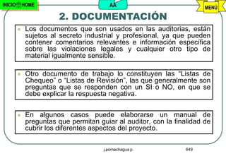 INICIO       HOME                        AA                             MENÚ
                        2. DOCUMENTACIÓN
             Los documentos que son usados en las auditorias, están
              sujetos al secreto industrial y profesional, ya que pueden
              contener comentarios relevantes e información específica
              sobre las violaciones legales y cualquier otro tipo de
              material igualmente sensible.

             Otro documento de trabajo lo constituyen las “Listas de
              Chequeo” o “Listas de Revisión”, las que generalmente son
              preguntas que se responden con un SI o NO, en que se
              debe explicar la respuesta negativa.


             En algunos casos puede elaborarse un manual de
              preguntas que permitan guiar al auditor, con la finalidad de
              cubrir los diferentes aspectos del proyecto.

                                       j.pomachagua p.            649
 