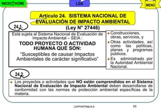 INICIO    HOME                            LGA                                 MENÚ

                      Artículo 24. SISTEMA NACIONAL DE
                     EVALUACIÓN DE IMPACTO AMBIENTAL
         24.1.                    (Ley N° 27446)
         Está sujeta al Sistema Nacional de Evaluación de   Construcciones,
                    Impacto Ambiental – SEIA :              obras, servicios, y
            TODO PROYECTO O ACTIVIDAD                       Otras actividades, así
                                                            como las políticas,
                 HUMANA QUE SON:                            planes y programas
            “Susceptibles de causar Impactos                públicos.
           Ambientales de carácter significativo”           Es administrado por
                                                            la Autoridad Ambiental
                                                            Nacional.
          24.2.
          Los proyectos o actividades que NO están comprendidos en el Sistema
          Nacional de Evaluación de Impacto Ambiental deben desarrollarse de
          conformidad con las normas de protección ambiental específicas de la
          materia.

                                         j.pomachagua p.               65
 