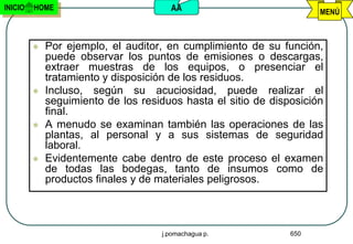 INICIO   HOME                         AA                             MENÚ



            Por ejemplo, el auditor, en cumplimiento de su función,
             puede observar los puntos de emisiones o descargas,
             extraer muestras de los equipos, o presenciar el
             tratamiento y disposición de los residuos.
            Incluso, según su acuciosidad, puede realizar el
             seguimiento de los residuos hasta el sitio de disposición
             final.
            A menudo se examinan también las operaciones de las
             plantas, al personal y a sus sistemas de seguridad
             laboral.
            Evidentemente cabe dentro de este proceso el examen
             de todas las bodegas, tanto de insumos como de
             productos finales y de materiales peligrosos.



                                    j.pomachagua p.            650
 