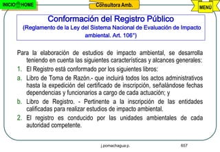 INICIO    HOME                          Consultora Amb.                          MENÚ

                     Conformación del Registro Público
           (Reglamento de la Ley del Sistema Nacional de Evaluación de Impacto
                                  ambiental. Art. 106°)


         Para la elaboración de estudios de impacto ambiental, se desarrolla
            teniendo en cuenta las siguientes características y alcances generales:
         1. El Registro está conformado por los siguientes libros:
         a. Libro de Toma de Razón.- que incluirá todos los actos administrativos
            hasta la expedición del certificado de inscripción, señalándose fechas
            dependencias y funcionarios a cargo de cada actuación; y
         b. Libro de Registro. - Pertinente a la inscripción de las entidades
            calificadas para realizar estudios de impacto ambiental.
         2. El registro es conducido por las unidades ambientales de cada
            autoridad competente.

                                          j.pomachagua p.                 657
 