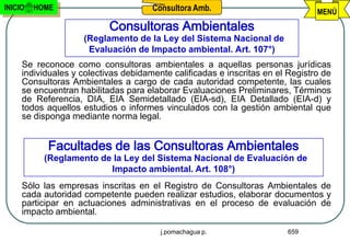 INICIO   HOME                         Consultora Amb.                           MENÚ
                           Consultoras Ambientales
                    (Reglamento de la Ley del Sistema Nacional de
                     Evaluación de Impacto ambiental. Art. 107°)
     Se reconoce como consultoras ambientales a aquellas personas jurídicas
     individuales y colectivas debidamente calificadas e inscritas en el Registro de
     Consultoras Ambientales a cargo de cada autoridad competente, las cuales
     se encuentran habilitadas para elaborar Evaluaciones Preliminares, Términos
     de Referencia, DIA, EIA Semidetallado (EIA-sd), EIA Detallado (EIA-d) y
     todos aquellos estudios o informes vinculados con la gestión ambiental que
     se disponga mediante norma legal.


           Facultades de las Consultoras Ambientales
           (Reglamento de la Ley del Sistema Nacional de Evaluación de
                         Impacto ambiental. Art. 108°)
     Sólo las empresas inscritas en el Registro de Consultoras Ambientales de
     cada autoridad competente pueden realizar estudios, elaborar documentos y
     participar en actuaciones administrativas en el proceso de evaluación de
     impacto ambiental.

                                        j.pomachagua p.                 659
 