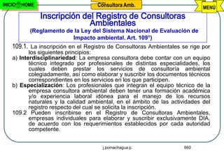 INICIO   HOME                       Consultora Amb.                          MENÚ
                Inscripción del Registro de Consultoras
                              Ambientales
           (Reglamento de la Ley del Sistema Nacional de Evaluación de
                         Impacto ambiental. Art. 109°)
    109.1. La inscripción en el Registro de Consultoras Ambientales se rige por
           los siguientes principios:
    a) Interdisciplinariedad: La empresa consultora debe contar con un equipo
           técnico integrado por profesionales de distintas especialidades, los
           cuales deben prestar los servicios de consultoría ambiental
           colegiadamente, así como elaborar y suscribir los documentos técnicos
           correspondientes en los servicios en los que participen.
    b) Especialización: Los profesionales que integran el equipo técnico de la
           empresa consultora ambiental deben tener una formación académica
           y/o experiencia laboral idónea para el manejo de los recursos
           naturales y la calidad ambiental, en el ámbito de las actividades del
           registro respecto del cual se solicita la inscripción.
    109.2 Pueden inscribirse en el Registro de Consultoras Ambientales,
           empresas individuales para elaborar y suscribir exclusivamente DIA,
           de acuerdo con los requerimientos establecidos por cada autoridad
           competente.


                                      j.pomachagua p.                 660
 