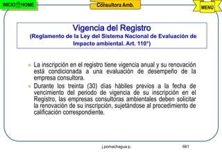 INICIO   HOME                           Consultora Amb.                             MENÚ



                              Vigencia del Registro
           (Reglamento de la Ley del Sistema Nacional de Evaluación de
                         Impacto ambiental. Art. 110°)


              La inscripción en el registro tiene vigencia anual y su renovación
               está condicionada a una evaluación de desempeño de la
               empresa consultora.
              Durante los treinta (30) días hábiles previos a la fecha de
               vencimiento del periodo de vigencia de su inscripción en el
               Registro, las empresas consultoras ambientales deben solicitar
               la renovación de su inscripción, sujetándose al procedimiento de
               calificación correspondiente.



                                          j.pomachagua p.                  661
 