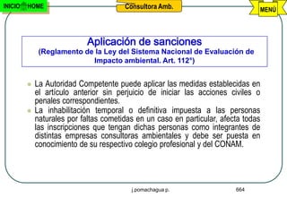 INICIO   HOME                           Consultora Amb.                          MENÚ




                             Aplicación de sanciones
              (Reglamento de la Ley del Sistema Nacional de Evaluación de
                            Impacto ambiental. Art. 112°)


            La Autoridad Competente puede aplicar las medidas establecidas en
             el artículo anterior sin perjuicio de iniciar las acciones civiles o
             penales correspondientes.
            La inhabilitación temporal o definitiva impuesta a las personas
             naturales por faltas cometidas en un caso en particular, afecta todas
             las inscripciones que tengan dichas personas como integrantes de
             distintas empresas consultoras ambientales y debe ser puesta en
             conocimiento de su respectivo colegio profesional y del CONAM.




                                          j.pomachagua p.                 664
 