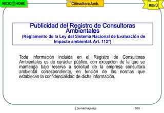 INICIO   HOME                      Consultora Amb.                         MENÚ




                Publicidad del Registro de Consultoras
                             Ambientales
           (Reglamento de la Ley del Sistema Nacional de Evaluación de
                         Impacto ambiental. Art. 112°)


          Toda información incluida en el Registro de Consultoras
          Ambientales es de carácter público, con excepción de la que se
          mantenga bajo reserva a solicitud de la empresa consultora
          ambiental correspondiente, en función de las normas que
          establecen la confidencialidad de dicha información.




                                     j.pomachagua p.               665
 