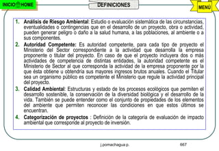INICIO     HOME                                 DEFINICIONES                                    MENÚ

         1. Análisis de Riesgo Ambiental: Estudio o evaluación sistemática de las circunstancias,
            eventualidades o contingencias que en el desarrollo de un proyecto, obra o actividad,
            pueden generar peligro o daño a la salud humana, a las poblaciones, al ambiente o a
            sus componentes.
         2. Autoridad Competente: Es autoridad competente, para cada tipo de proyecto el
            Ministerio del Sector correspondiente a la actividad que desarrolla la empresa
            proponente o titular del proyecto. En caso de que el proyecto incluyera dos o más
            actividades de competencia de distintas entidades, la autoridad competente es el
            Ministerio de Sector al que corresponda la actividad de la empresa proponente por la
            que ésta obtiene u obtendría sus mayores ingresos brutos anuales. Cuando el Titular
            sea un organismo público es competente el Ministerio que regule la actividad principal
            del proyecto.
         3. Calidad Ambiental: Estructuras y estado de los procesos ecológicos que permiten el
            desarrollo sostenible, la conservación de la diversidad biológica y el desarrollo de la
            vida. También se puede entender como el conjunto de propiedades de los elementos
            del ambiente que permiten reconocer las condiciones en que estos últimos se
            encuentran.
         4. Categorización de proyectos : Definición de la categoría de evaluación de impacto
            ambiental que corresponde al proyecto de inversión.


                                                 j.pomachagua p.                       667
 