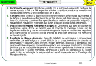 INICIO     HOME                                 DEFINICIONES                                     MENÚ

         5. Certificación Ambiental: Resolución emitida por la autoridad competente mediante la
            que se aprueba la DIA o el EIA respectivo, al haber cumplido el proyecto de inversión con
            los requisitos de forma y fondo establecidos en el SEIA.
         6. Compensación: Medidas y acciones que generan beneficios ambientales equivalentes a
            lo dañado o perjudicado ambientalmente por los efectos del desarrollo del proyecto de
            inversión, siempre y cuando no fuera posible adoptar medidas de prevención, mitigación,
            recuperación, reducción y reparación que eviten o reparen dichos daños ambientales.
         7. Declaración de Impacto Ambiental (Categoría I): Documento que tiene el carácter de
            declaración jurada donde se expresa que el proyecto de inversión cumple con la
            legislación ambiental y que es susceptible de generar impactos ambientales negativos
            poco significativos, de acuerdo con los criterios de protección ambiental y la normativa
            ambiental vigente.
         8. Estrategia de Manejo Ambiental: Conjunto detallado de actividades y compromisos
            verificables que está obligado a cumplir el titular de un proyecto de inversión durante su
            construcción y ejecución, para prevenir, mitigar, controlar, recuperar y compensar los
            posibles efectos o impactos ambientales negativos, así como para acentuar los impactos
            positivos que es susceptible de generar a través de sus operaciones. Incluye los planes
            de seguimiento y control, monitoreo, contingencia y cierre de operaciones. El Titular
            podrá incluir su estrategia de responsabilidad social empresarial en la Estrategia de
            Manejo Ambiental.


                                                  j.pomachagua p.                       668
 