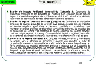 INICIO     HOME                                  DEFINICIONES                                     MENÚ


         9. Estudio de Impacto Ambiental Semidetallado (Categoría II): Documento de
             evaluación ambiental de los proyectos de inversión cuya ejecución puede generar
             impactos ambientales negativos susceptibles de ser eliminados o minimizados mediante
             la adopción de acciones y/o medidas conocidas y fácilmente aplicables.
         10. Estudio de Impacto Ambiental Detallado (Categoría III): Documento de evaluación
             ambiental de aquellos proyectos de inversión cuya ejecución puede generar impactos
             ambientales negativos significativos en términos cuantitativos o cualitativos, que
             merezcan un análisis profundo para identificar su viabilidad ambiental, los impactos que
             es susceptible de generar y la estrategia de manejo ambiental que permita prevenir,
             controlar, mitigar, reparar, recuperar y compensar dichos impactos negativos, en función
             de los criterios de protección ambiental establecidos por el ordenamiento legal del país.
         11. Evaluación de Impacto Ambiental- EIA: Conjunto ordenado, coherente y reproducible
             de análisis para la adopción de decisiones y medidas que permiten, al titular de
             proyectos de inversión, a las autoridades y a la ciudadanía, conocer integralmente, en
             forma anticipada, los impactos ambientales positivos y negativos que es susceptible de
             generar dicho proyecto de inversión, así como la Estrategia de Manejo Ambiental que se
             adoptará de aprobarse el estudio ambiental correspondiente, para prevenir, controlar,
             mitigar, recuperar o compensar dichos impactos negativos y potenciar los positivos.



                                                  j.pomachagua p.                        669
 