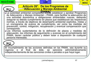 INICIO    HOME                             LGA                                MENÚ
                   Artículo 26°. De los Programas de
     26.1.          Adecuación y Manejo Ambiental
                                   (PAMA)
     La autoridad ambiental competente puede establecer y aprobar Programas
         de Adecuación y Manejo Ambiental – PAMA, para facilitar la adecuación de
         una actividad económica a obligaciones ambientales nuevas, debiendo
         asegurar su debido cumplimiento en plazos que establezcan las respectivas
         normas, a través de objetivos de desempeño ambiental explícitos, metas y
         un cronograma de avance de cumplimiento, así como las medidas de
         prevención, control, mitigación, recuperación y eventual compensación que
         corresponda.
         Los informes sustentatorios de la definición de plazos y medidas de
         adecuación, los informes de seguimiento y avances en el cumplimiento del
         PAMA, tienen carácter público y deben estar a disposición de cualquier
         persona interesada.

     26.2.
    El incumplimiento de las acciones definidas en los PAMA, sea durante su
    vigencia o al final de éste, se sanciona administrativamente
    independientemente de las sanciones civiles o penales a que haya lugar.


                                         j.pomachagua p.                67
 