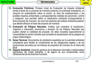 INICIO   HOME                                 DEFINICIONES                                     MENÚ

         12. Evaluación Preliminar: Proceso inicial de Evaluación de Impacto Ambiental
             donde el titular de un proyecto de inversión presenta a la autoridad competente, un
             conjunto de antecedentes sobre la acción, su área de emplazamiento y los
             posibles impactos ambientales y correspondientes medidas de prevención, control
             y mitigación, que permiten definir la clasificación ambiental correspondiente a
             dicho proyecto de inversión, así como los alcances del análisis ambiental posterior
             que deberá efectuar el titular del proyecto de inversión.
         13. Evaluación de Peligros Naturales: Análisis que considera la localización,
             magnitud e intensidad, recurrencia y duración de los Peligros Naturales que
             puedan afectar la viabilidad del proyecto. Se debe considera especialmente la
             vulnerabilidad al cambio climático que considera la exacerbación de los peligros de
             origen meteorológico.
         14. Guías Técnicas: Documentos de orientación expedidos por la autoridad ambiental
             competente para facilitar el cumplimiento de las obligaciones legales y de los
             compromisos asumidos por los titulares de proyectos de inversión en el marco del
             SEIA
         15. Impacto Ambiental: Acepción genérica de la alteración (favorable o desfavorable)
             significativa del medio ambiente, o de alguno de sus componentes como
             consecuencia de las acciones humanas.

                                               j.pomachagua p.                        670
 