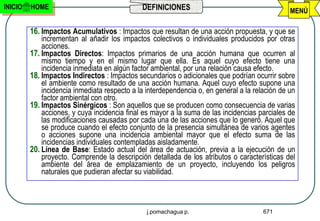 INICIO   HOME                                 DEFINICIONES                                      MENÚ

         16. Impactos Acumulativos : Impactos que resultan de una acción propuesta, y que se
             incrementan al añadir los impactos colectivos o individuales producidos por otras
             acciones.
         17. Impactos Directos: Impactos primarios de una acción humana que ocurren al
             mismo tiempo y en el mismo lugar que ella. Es aquel cuyo efecto tiene una
             incidencia inmediata en algún factor ambiental, por una relación causa efecto.
         18. Impactos Indirectos : Impactos secundarios o adicionales que podrían ocurrir sobre
             el ambiente como resultado de una acción humana. Aquel cuyo efecto supone una
             incidencia inmediata respecto a la interdependencia o, en general a la relación de un
             factor ambiental con otro.
         19. Impactos Sinérgicos : Son aquellos que se producen como consecuencia de varias
             acciones, y cuya incidencia final es mayor a la suma de las incidencias parciales de
             las modificaciones causadas por cada una de las acciones que lo generó. Aquel que
             se produce cuando el efecto conjunto de la presencia simultánea de varios agentes
             o acciones supone una incidencia ambiental mayor que el efecto suma de las
             incidencias individuales contempladas aisladamente.
         20. Línea de Base: Estado actual del área de actuación, previa a la ejecución de un
             proyecto. Comprende la descripción detallada de los atributos o características del
             ambiente del área de emplazamiento de un proyecto, incluyendo los peligros
             naturales que pudieran afectar su viabilidad.



                                                j.pomachagua p.                        671
 
