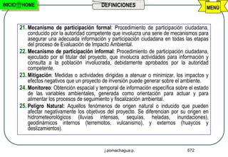 INICIO    HOME                                DEFINICIONES                                     MENÚ


         21. Mecanismo de participación formal: Procedimiento de participación ciudadana,
             conducido por la autoridad competente que involucra una serie de mecanismos para
             asegurar una adecuada información y participación ciudadana en todas las etapas
             del proceso de Evaluación de Impacto Ambiental.
         22. Mecanismo de participación informal: Procedimiento de participación ciudadana,
             ejecutado por el titular del proyecto, que involucra actividades para información y
             consulta a la población involucrada, debidamente aprobados por la autoridad
             competente.
         23. Mitigación: Medidas o actividades dirigidas a atenuar o minimizar, los impactos y
             efectos negativos que un proyecto de inversión puede generar sobre el ambiente.
         24. Monitoreo: Obtención espacial y temporal de información específica sobre el estado
             de las variables ambientales, generada como orientación para actuar y para
             alimentar los procesos de seguimiento y fiscalización ambiental.
         25. Peligro Natural: Aquellos fenómenos de origen natural o inducido que pueden
             afectar negativamente los objetivos del proyecto. Se diferencian por su origen en
             hidrometeorológicos (lluvias intensas, sequías, heladas, inundaciones),
             geodinámicos internos (terremotos, vulcanismo), y externos (huaycos y
             deslizamientos).


                                                j.pomachagua p.                       672
 