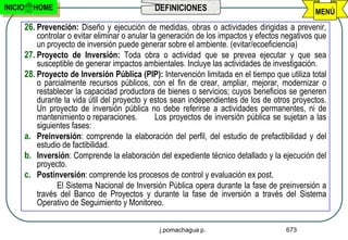INICIO     HOME                                  DEFINICIONES                                      MENÚ
         26. Prevención: Diseño y ejecución de medidas, obras o actividades dirigidas a prevenir,
             controlar o evitar eliminar o anular la generación de los impactos y efectos negativos que
             un proyecto de inversión puede generar sobre el ambiente. (evitar/ecoeficiencia)
         27. Proyecto de Inversión: Toda obra o actividad que se prevea ejecutar y que sea
             susceptible de generar impactos ambientales. Incluye las actividades de investigación.
         28. Proyecto de Inversión Pública (PIP): Intervención limitada en el tiempo que utiliza total
             o parcialmente recursos públicos, con el fin de crear, ampliar, mejorar, modernizar o
             restablecer la capacidad productora de bienes o servicios; cuyos beneficios se generen
             durante la vida útil del proyecto y estos sean independientes de los de otros proyectos.
             Un proyecto de inversión pública no debe referirse a actividades permanentes, ni de
             mantenimiento o reparaciones.          Los proyectos de inversión pública se sujetan a las
             siguientes fases:
         a. Preinversión: comprende la elaboración del perfil, del estudio de prefactibilidad y del
             estudio de factibilidad.
         b. Inversión: Comprende la elaboración del expediente técnico detallado y la ejecución del
             proyecto.
         c. Postinversión: comprende los procesos de control y evaluación ex post.
                   El Sistema Nacional de Inversión Pública opera durante la fase de preinversión a
             través del Banco de Proyectos y durante la fase de inversión a través del Sistema
             Operativo de Seguimiento y Monitoreo.

                                                   j.pomachagua p.                        673
 