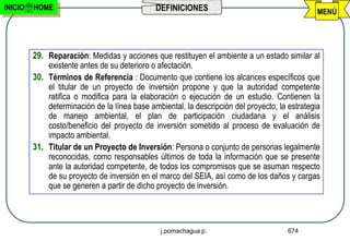 INICIO   HOME                                 DEFINICIONES                                      MENÚ




         29. Reparación: Medidas y acciones que restituyen el ambiente a un estado similar al
             existente antes de su deterioro o afectación.
         30. Términos de Referencia : Documento que contiene los alcances específicos que
             el titular de un proyecto de inversión propone y que la autoridad competente
             ratifica o modifica para la elaboración o ejecución de un estudio. Contienen la
             determinación de la línea base ambiental, la descripción del proyecto, la estrategia
             de manejo ambiental, el plan de participación ciudadana y el análisis
             costo/beneficio del proyecto de inversión sometido al proceso de evaluación de
             impacto ambiental.
         31. Titular de un Proyecto de Inversión: Persona o conjunto de personas legalmente
             reconocidas, como responsables últimos de toda la información que se presente
             ante la autoridad competente, de todos los compromisos que se asuman respecto
             de su proyecto de inversión en el marco del SEIA, así como de los daños y cargas
             que se generen a partir de dicho proyecto de inversión.



                                                j.pomachagua p.                        674
 