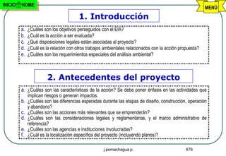 INICIO   HOME
                                                                                                          MENÚ
                                        1. Introducción
         a.   ¿Cuáles son los objetivos perseguidos con el EIA?
         b.   ¿Cuál es la acción a ser evaluada?
         c.   ¿Qué disposiciones legales están asociadas al proyecto?
         d.   ¿Cuál es la relación con otros trabajos ambientales relacionados con la acción propuesta?
         e.   ¿Cuáles son los requerimientos especiales del análisis ambiental?



                        2. Antecedentes del proyecto
         a. ¿Cuáles son las características de la acción? Se debe poner énfasis en las actividades que
              implican riesgos o generan impactos.
         b.   ¿Cuáles son las diferencias esperadas durante las etapas de diseño, construcción, operación
              y abandono?
         c.   ¿Cuáles son las acciones más relevantes que se emprenderán?
         d.   ¿Cuáles son las consideraciones legales y reglamentarias, y el marco administrativo de
              referencia?
         e.   ¿Cuáles son las agencias e instituciones involucradas?
         f.   ¿Cuál es la localización específica del proyecto (incluyendo planos)?

                                                     j.pomachagua p.                            676
 