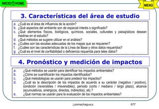 INICIO    HOME
                                                                                                        MENÚ


               3. Características del área de estudio
         a. ¿Cuál es el área de influencia de la acción?
         b. ¿Qué aspectos del ambiente son de especial interés o significado?
         c. ¿Qué elementos físicos, biológicos, químicos, sociales, culturales y paisajísticos desean
              medirse en el estudio?
         d.   ¿Qué métodos se sugiere utilizar en el análisis?
         e.   ¿Cuáles son las escalas adecuadas de los mapas que se requieren?
         f.   ¿Cuáles son las características de la Línea de Base y otros datos requeridos?
         g.   ¿Cuál es el nivel de confiabilidad o deficiencia requerida para tales datos?


              4. Pronóstico y medición de impactos
         a.      ¿Qué métodos se usarán para identificar los impactos ambientales?
         b.      ¿Cómo se cuantificarán los impactos identificados?
         c.      ¿Qué metodologías se usarán para predecir los impactos?
         d.      ¿Cuál es la descripción de los impactos de acuerdo a su carácter (negativo / positivo),
                 condición (reversibles / irreversibles), período (corto / mediano / largo plazo), alcance
                 (acumulativos, sinérgicos, directos, indirectos), etc.?
         e.      ¿Qué normas se usarán para la evaluación de los impactos ambientales?

                                                      j.pomachagua p.                         677
 