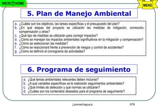 INICIO   HOME
                                                                                                          MENÚ

                      5. Plan de Manejo Ambiental
         a. ¿Cuáles son los objetivos, las tareas específicas y el presupuesto del plan?
         b. ¿En qué etapas del proyecto se utilizarán las medidas de mitigación, corrección,
              compensación y otras?
         c.   ¿Qué tipo de medidas se utilizarán para corregir impactos?
         d.   ¿Cómo se manejan los impactos ambientales significativos en la mitigación y compensación?
         e.   ¿Cómo se seleccionan las medidas?
         f.   ¿Cómo se reaccionará frente a prevención de riesgos y control de accidentes?
         g.   ¿Cómo se definirá el cronograma de actividades?




                      6. Programa de seguimiento
                 a.   ¿Qué temas ambientales relevantes deben incluirse?
                 b.   ¿A qué variables específicas se le realizarán seguimientos ambientales?
                 c.   ¿Qué límites de detección y qué normas se utilizarán?
                 d.   ¿Cuáles son los contenidos deseados para el programa de seguimiento?


                                                      j.pomachagua p.                           678
 