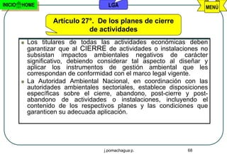 INICIO   HOME                        LGA                             MENÚ

                  Artículo 27°. De los planes de cierre
                             de actividades
          Los titulares de todas las actividades económicas deben
          garantizar que al CIERRE de actividades o instalaciones no
          subsistan impactos ambientales negativos de carácter
          significativo, debiendo considerar tal aspecto al diseñar y
          aplicar los instrumentos de gestión ambiental que les
          correspondan de conformidad con el marco legal vigente.
          La Autoridad Ambiental Nacional, en coordinación con las
          autoridades ambientales sectoriales, establece disposiciones
          específicas sobre el cierre, abandono, post-cierre y post-
          abandono de actividades o instalaciones, incluyendo el
          contenido de los respectivos planes y las condiciones que
          garanticen su adecuada aplicación.




                                   j.pomachagua p.             68
 