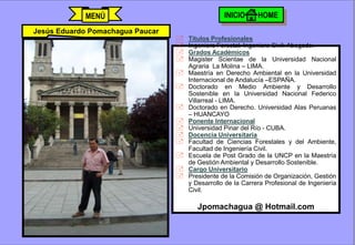 MENÚ                                      INICIO      HOME
Jesús Eduardo Pomachagua Paucar
                                         Títulos Profesionales
                                         Ingeniero Forestal. Ingeniero Civil. Abogado.
                                         Grados Académicos
                                         Magister Scientae de la Universidad Nacional
                                          Agraria La Molina – LIMA.
                                         Maestría en Derecho Ambiental en la Universidad
                                          Internacional de Andalucía –ESPAÑA.
                                         Doctorado en Medio Ambiente y Desarrollo
                                          Sostenible en la Universidad Nacional Federico
                                          Villarreal - LIMA.
                                         Doctorado en Derecho. Universidad Alas Peruanas
                                          – HUANCAYO
                                         Ponente Internacional
                                         Universidad Pinar del Río - CUBA.
                                         Docencia Universitaria
                                         Facultad de Ciencias Forestales y del Ambiente,
                                          Facultad de Ingeniería Civil.
                                         Escuela de Post Grado de la UNCP en la Maestría
                                          de Gestión Ambiental y Desarrollo Sostenible.
                                         Cargo Universitario
                                         Presidente de la Comisión de Organización, Gestión
                                          y Desarrollo de la Carrera Profesional de Ingeniería
                                          Civil.

                                             Jpomachagua @ Hotmail.com


                                  j.pomachagua p.                             681
 
