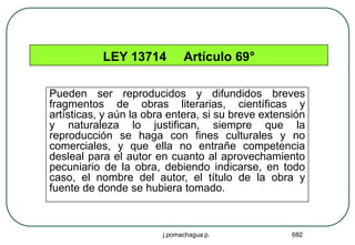 LEY 13714          Artículo 69°

Pueden ser reproducidos y difundidos breves
fragmentos de obras literarias, científicas y
artísticas, y aún la obra entera, si su breve extensión
y naturaleza lo justifican, siempre que la
reproducción se haga con fines culturales y no
comerciales, y que ella no entrañe competencia
desleal para el autor en cuanto al aprovechamiento
pecuniario de la obra, debiendo indicarse, en todo
caso, el nombre del autor, el título de la obra y
fuente de donde se hubiera tomado.



                        j.pomachagua p.             682
 