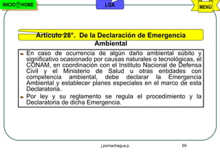 INICIO   HOME                          LGA                               MENÚ




                Artículo 28°. De la Declaración de Emergencia
                                   Ambiental
          En caso de ocurrencia de algún daño ambiental súbito y
          significativo ocasionado por causas naturales o tecnológicas, el
          CONAM, en coordinación con el Instituto Nacional de Defensa
          Civil y el Ministerio de Salud u otras entidades con
          competencia ambiental, debe declarar la Emergencia
          Ambiental y establecer planes especiales en el marco de esta
          Declaratoria.
          Por ley y su reglamento se regula el procedimiento y la
          Declaratoria de dicha Emergencia.




                                     j.pomachagua p.              69
 