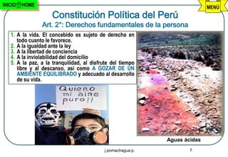INICIO   HOME                                                                MENÚ
                     Constitución Política del Perú
                Art. 2°: Derechos fundamentales de la persona
   1. A la vida. El concebido es sujeto de derecho en
      todo cuanto le favorece.
   2. A la igualdad ante la ley
   3. A la libertad de conciencia
   4. A la inviolabilidad del domicilio
   5. A la paz, a la tranquilidad, al disfrute del tiempo
      libre y al descanso, así como A GOZAR DE UN
      AMBIENTE EQUILIBRADO y adecuado al desarrollo
      de su vida.




                                                              Aguas ácidas
                                            j.pomachagua p.           7
 