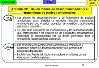 INICIO   HOME                              LGA                                    MENÚ

            Artículo 30°. De los Planes de descontaminación y el
                     tratamiento de pasivos ambientales
     30.1       Los planes de descontaminación y de tratamiento de pasivos
                ambientales están dirigidos a remediar impactos ambientales
                originados por uno o varios proyectos de inversión o actividades,
                pasados o presentes.
                El Plan debe considerar su financiamiento y las responsabilidades
                que correspondan a los titulares de las actividades contaminantes,
                incluyendo la compensación por los daños generados, bajo el
                principio de responsabilidad ambiental.

                Las entidades con competencias ambientales promueven y
     30.2       establecen planes de descontaminación y recuperación de
                ambientes degradados.
                La Autoridad Ambiental Nacional establece los criterios para la
                elaboración de dichos planes.

                                         j.pomachagua p.                  70
 